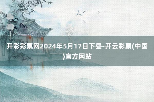 开彩彩票网2024年5月17日下昼-开云彩票(中国)官方网站