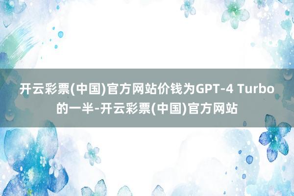 开云彩票(中国)官方网站价钱为GPT-4 Turbo的一半-开云彩票(中国)官方网站