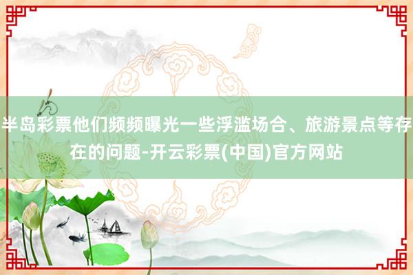 半岛彩票他们频频曝光一些浮滥场合、旅游景点等存在的问题-开云彩票(中国)官方网站