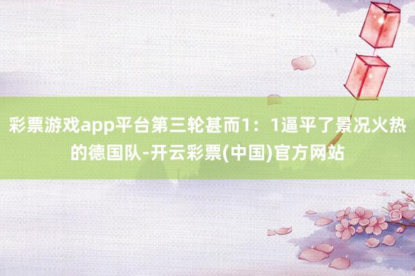 彩票游戏app平台第三轮甚而1：1逼平了景况火热的德国队-开云彩票(中国)官方网站