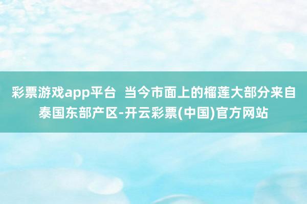 彩票游戏app平台  当今市面上的榴莲大部分来自泰国东部产区-开云彩票(中国)官方网站