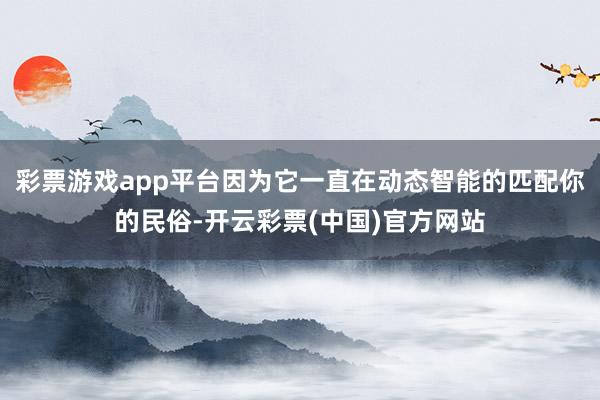 彩票游戏app平台因为它一直在动态智能的匹配你的民俗-开云彩票(中国)官方网站