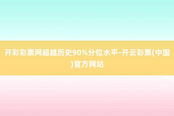 开彩彩票网超越历史90%分位水平-开云彩票(中国)官方网站