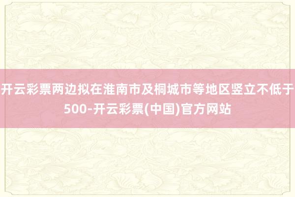 开云彩票两边拟在淮南市及桐城市等地区竖立不低于500-开云彩票(中国)官方网站