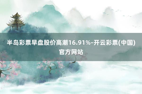 半岛彩票早盘股价高潮16.91%-开云彩票(中国)官方网站