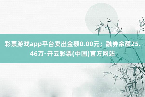 彩票游戏app平台卖出金额0.00元；融券余额25.46万-开云彩票(中国)官方网站