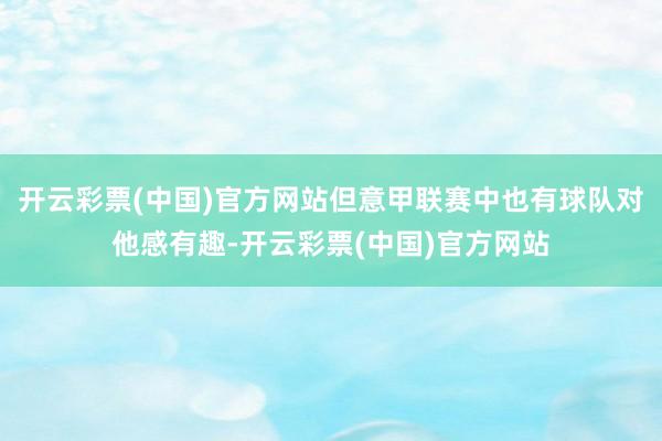 开云彩票(中国)官方网站但意甲联赛中也有球队对他感有趣-开云彩票(中国)官方网站