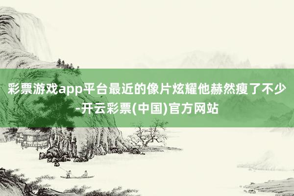 彩票游戏app平台最近的像片炫耀他赫然瘦了不少-开云彩票(中国)官方网站