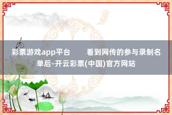 彩票游戏app平台        看到网传的参与录制名单后-开云彩票(中国)官方网站