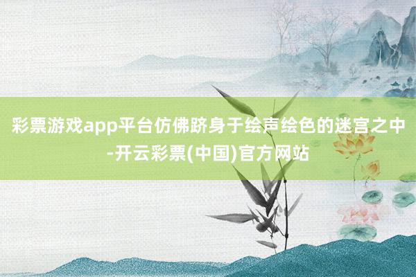 彩票游戏app平台仿佛跻身于绘声绘色的迷宫之中-开云彩票(中国)官方网站