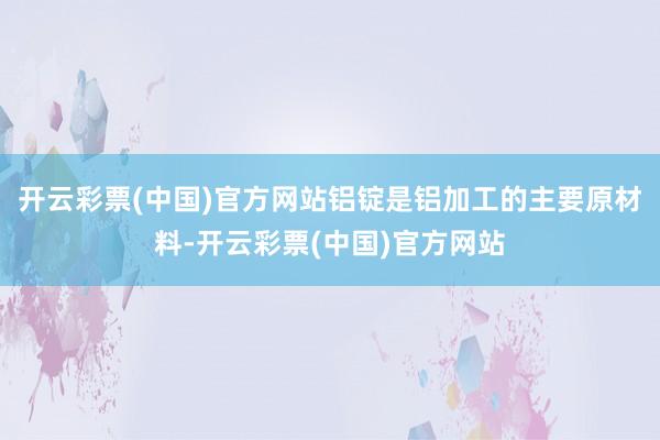 开云彩票(中国)官方网站铝锭是铝加工的主要原材料-开云彩票(中国)官方网站