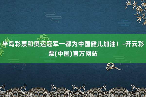 半岛彩票和奥运冠军一都为中国健儿加油！-开云彩票(中国)官方网站