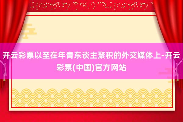 开云彩票以至在年青东谈主聚积的外交媒体上-开云彩票(中国)官方网站