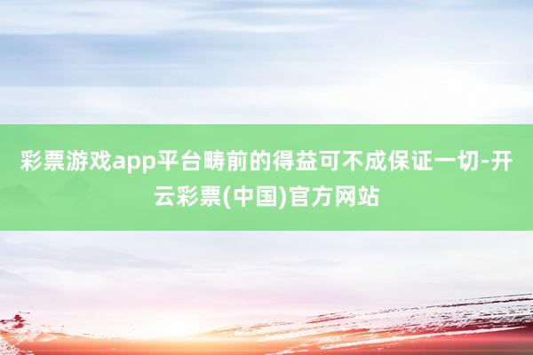 彩票游戏app平台畴前的得益可不成保证一切-开云彩票(中国)官方网站