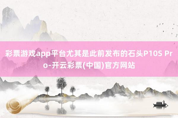 彩票游戏app平台尤其是此前发布的石头P10S Pro-开云彩票(中国)官方网站