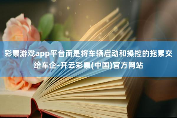 彩票游戏app平台而是将车辆启动和操控的拖累交给车企-开云彩票(中国)官方网站