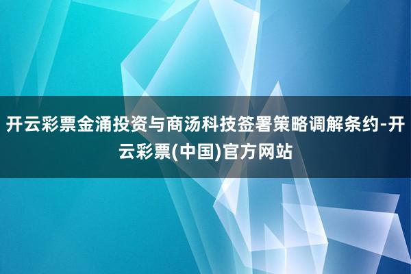 开云彩票金涌投资与商汤科技签署策略调解条约-开云彩票(中国)官方网站