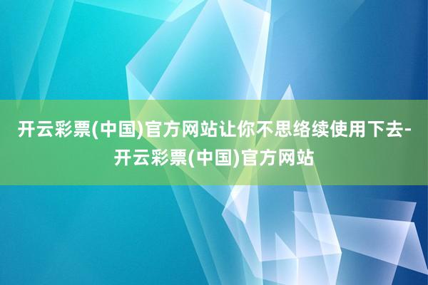 开云彩票(中国)官方网站让你不思络续使用下去-开云彩票(中国)官方网站