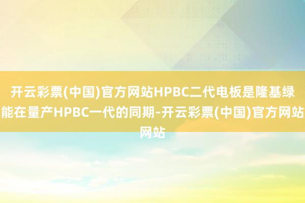 开云彩票(中国)官方网站HPBC二代电板是隆基绿能在量产HPBC一代的同期-开云彩票(中国)官方网站