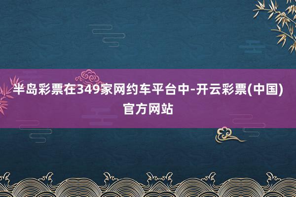 半岛彩票在349家网约车平台中-开云彩票(中国)官方网站