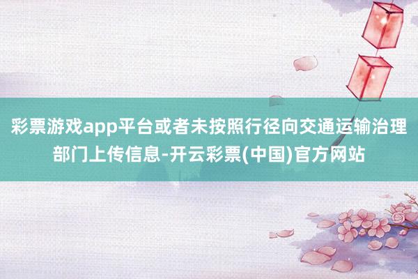 彩票游戏app平台或者未按照行径向交通运输治理部门上传信息-开云彩票(中国)官方网站