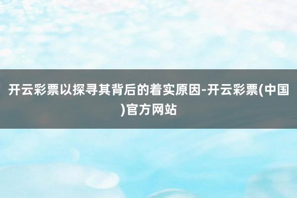 开云彩票以探寻其背后的着实原因-开云彩票(中国)官方网站