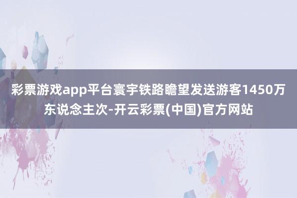 彩票游戏app平台寰宇铁路瞻望发送游客1450万东说念主次-开云彩票(中国)官方网站