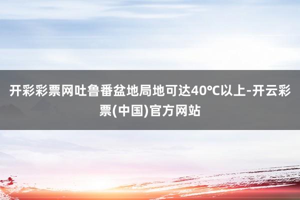 开彩彩票网吐鲁番盆地局地可达40℃以上-开云彩票(中国)官方网站