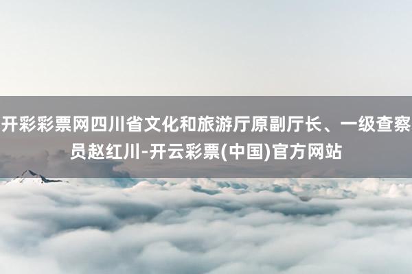 开彩彩票网四川省文化和旅游厅原副厅长、一级查察员赵红川-开云彩票(中国)官方网站