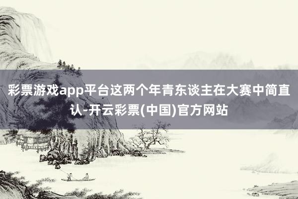 彩票游戏app平台这两个年青东谈主在大赛中简直认-开云彩票(中国)官方网站