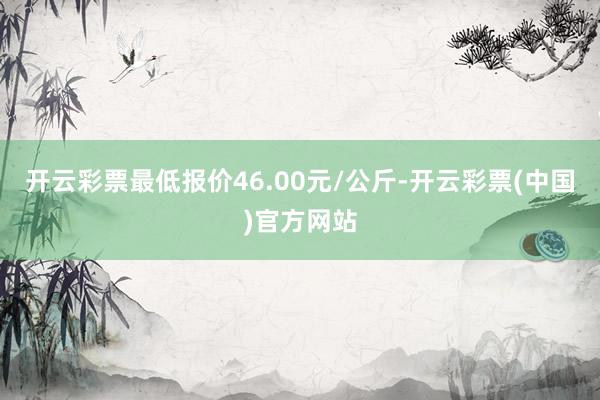 开云彩票最低报价46.00元/公斤-开云彩票(中国)官方网站