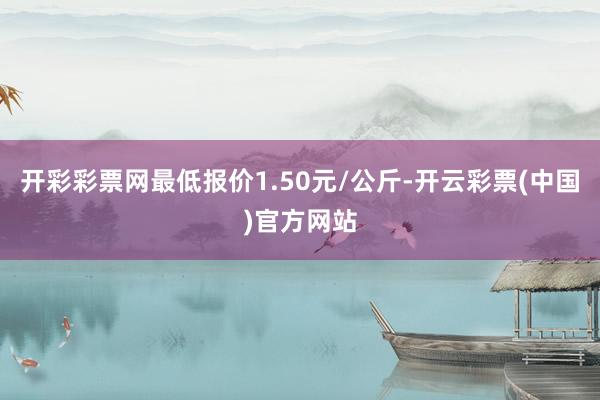 开彩彩票网最低报价1.50元/公斤-开云彩票(中国)官方网站