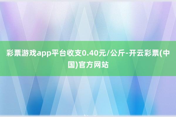 彩票游戏app平台收支0.40元/公斤-开云彩票(中国)官方网站