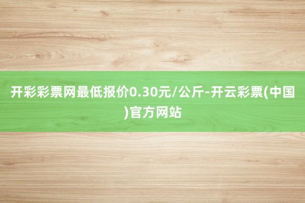 开彩彩票网最低报价0.30元/公斤-开云彩票(中国)官方网站