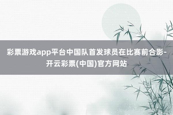 彩票游戏app平台中国队首发球员在比赛前合影-开云彩票(中国)官方网站