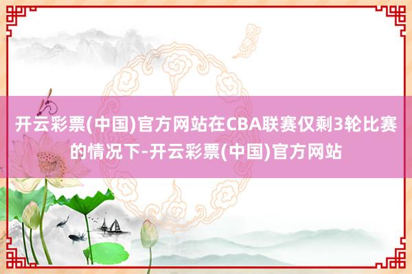 开云彩票(中国)官方网站在CBA联赛仅剩3轮比赛的情况下-开云彩票(中国)官方网站