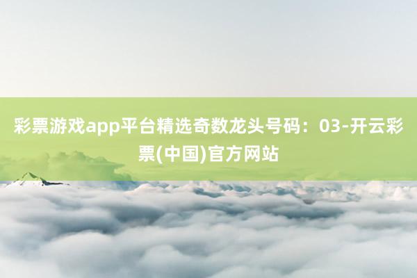 彩票游戏app平台精选奇数龙头号码：03-开云彩票(中国)官方网站