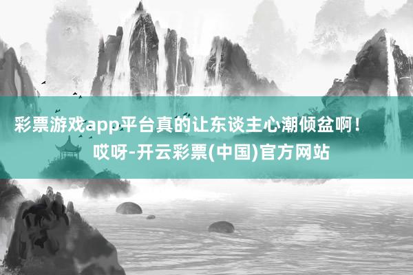 彩票游戏app平台真的让东谈主心潮倾盆啊！        哎呀-开云彩票(中国)官方网站