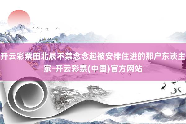 开云彩票田北辰不禁念念起被安排住进的那户东谈主家-开云彩票(中国)官方网站