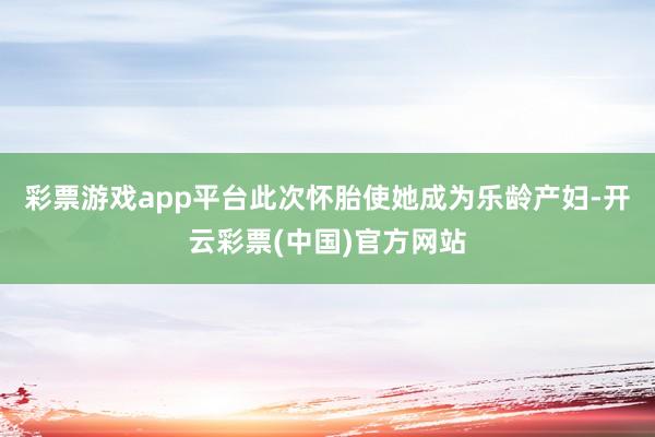 彩票游戏app平台此次怀胎使她成为乐龄产妇-开云彩票(中国)官方网站