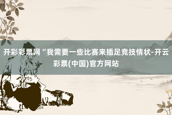 开彩彩票网“我需要一些比赛来插足竞技情状-开云彩票(中国)官方网站