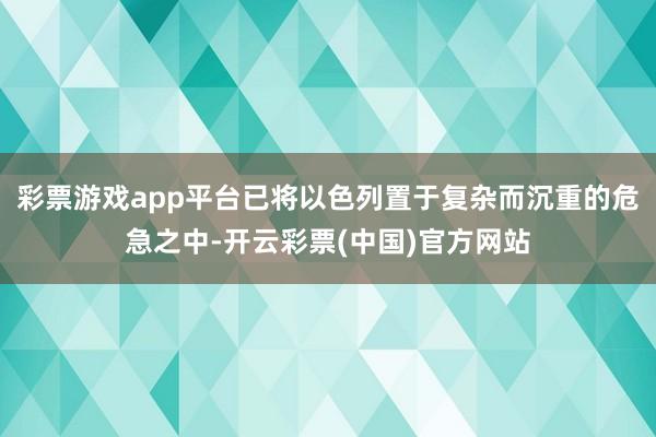 彩票游戏app平台已将以色列置于复杂而沉重的危急之中-开云彩票(中国)官方网站