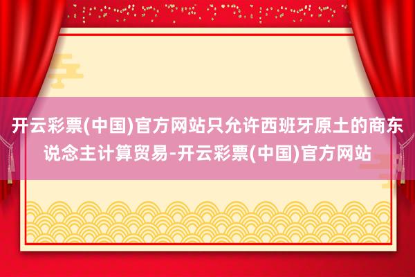 开云彩票(中国)官方网站只允许西班牙原土的商东说念主计算贸易-开云彩票(中国)官方网站