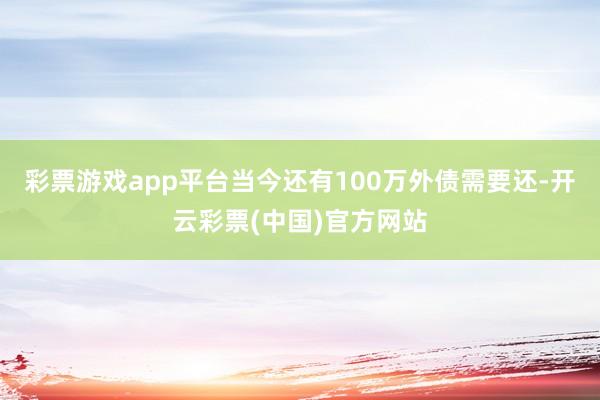 彩票游戏app平台当今还有100万外债需要还-开云彩票(中国)官方网站