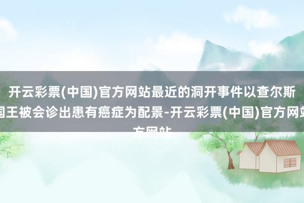 开云彩票(中国)官方网站最近的洞开事件以查尔斯国王被会诊出患有癌症为配景-开云彩票(中国)官方网站