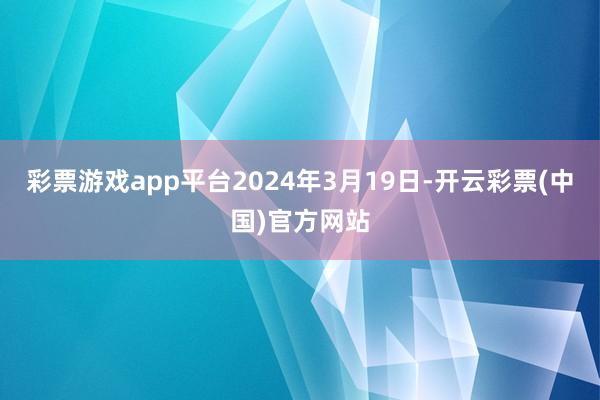 彩票游戏app平台2024年3月19日-开云彩票(中国)官方网站