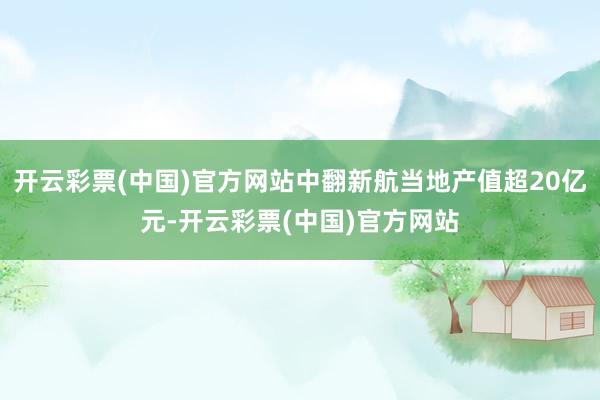 开云彩票(中国)官方网站中翻新航当地产值超20亿元-开云彩票(中国)官方网站