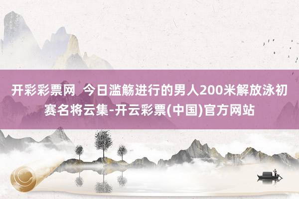 开彩彩票网  今日滥觞进行的男人200米解放泳初赛名将云集-开云彩票(中国)官方网站