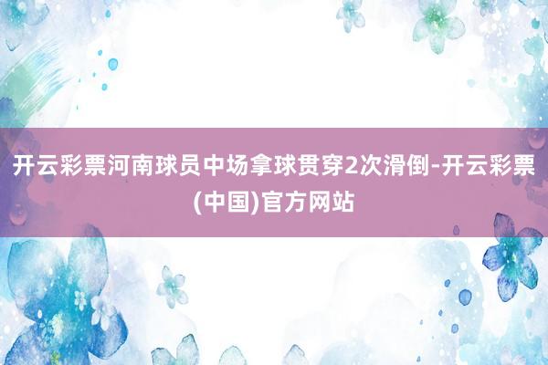 开云彩票河南球员中场拿球贯穿2次滑倒-开云彩票(中国)官方网站