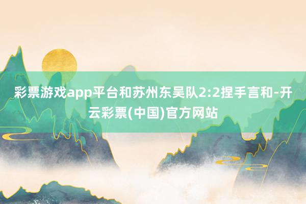 彩票游戏app平台和苏州东吴队2:2捏手言和-开云彩票(中国)官方网站